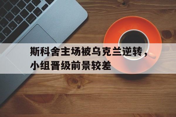 关于斯科舍主场被乌克兰逆转，小组晋级前景较差的信息